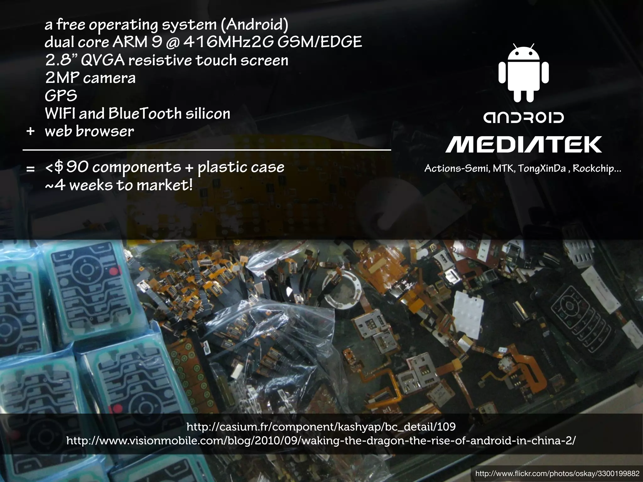 a free operating system (Android)
  dual core ARM 9 @ 416MHz2G GSM/EDGE
  2.8” QVGA resistive touch screen
  2MP camera
  GPS
  WIFI and BlueTooth silicon
+ web browser

= <$90 components + plastic case                                    Actions-Semi, MTK, TongXinDa , Rockchip...
  ~4 weeks to market!




                         http://casium.fr/component/kashyap/bc_detail/109
     http://www.visionmobile.com/blog/2010/09/waking-the-dragon-the-rise-of-android-in-china-2/

                                                                              http://www.ﬂickr.com/photos/oskay/3300199882
 