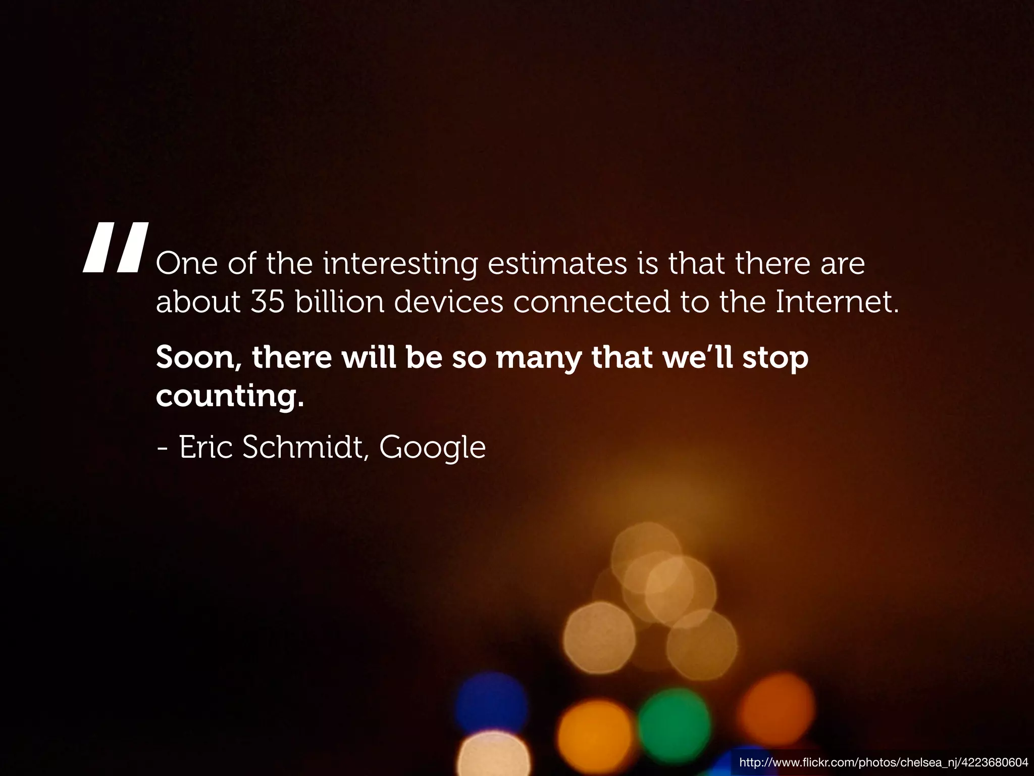 “
One of the interesting estimates is that there are
about 35 billion devices connected to the Internet.
Soon, there will be so many that we’ll stop
counting.
- Eric Schmidt, Google




                                        http://www.ﬂickr.com/photos/chelsea_nj/4223680604
 