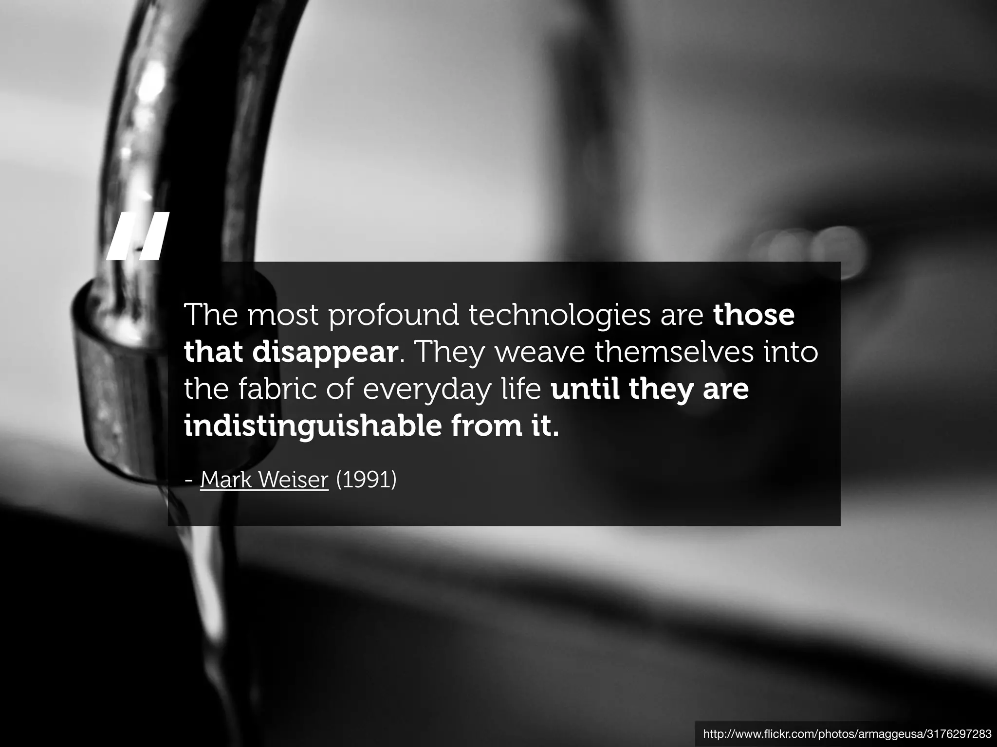 “
The most profound technologies are those
that disappear. They weave themselves into
the fabric of everyday life until they are
indistinguishable from it.
- Mark Weiser (1991)




                                  http://www.ﬂickr.com/photos/armaggeusa/3176297283
 