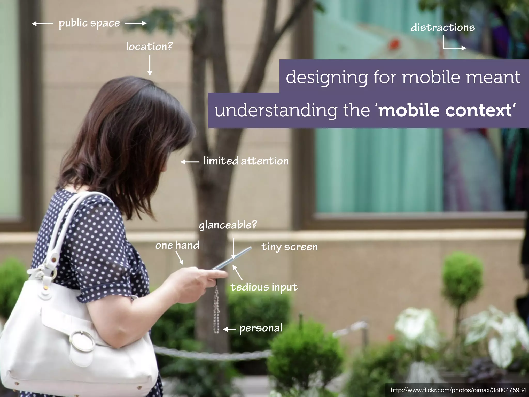 public space                                                     distractions
               location?

                                                designing for mobile meant
                                 understanding the ‘mobile context’

                               limited aention




                           glanceable?
                    one hand             tiny screen


                                    tedious input


                                     personal



                                                           http://www.ﬂickr.com/photos/oimax/3800475934
 
