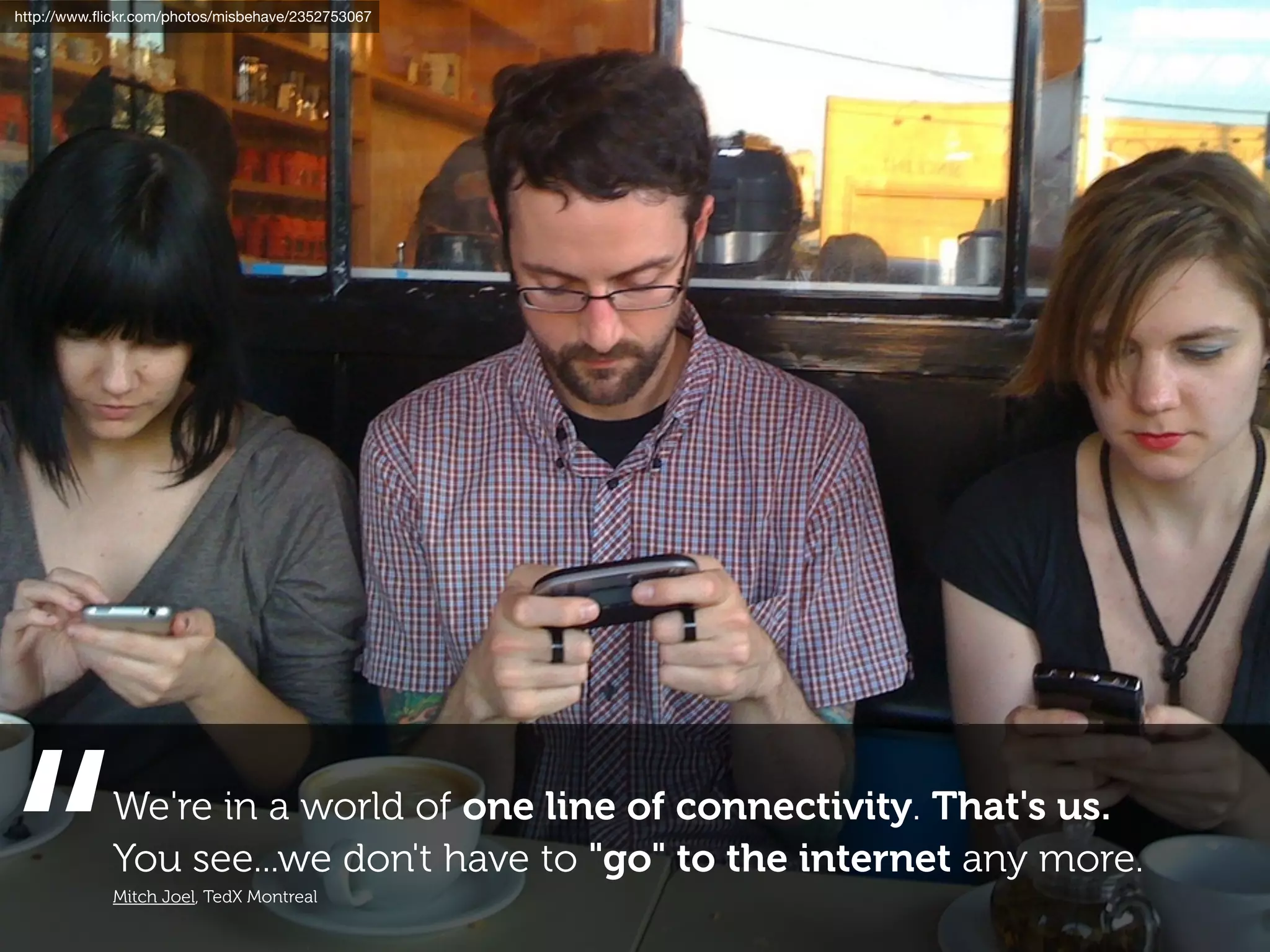 http://www.ﬂickr.com/photos/misbehave/2352753067




             We're in a world of one line of connectivity. That's us.
             You see...we don't have to "go" to the internet any more.
             Mitch Joel, TedX Montreal
 