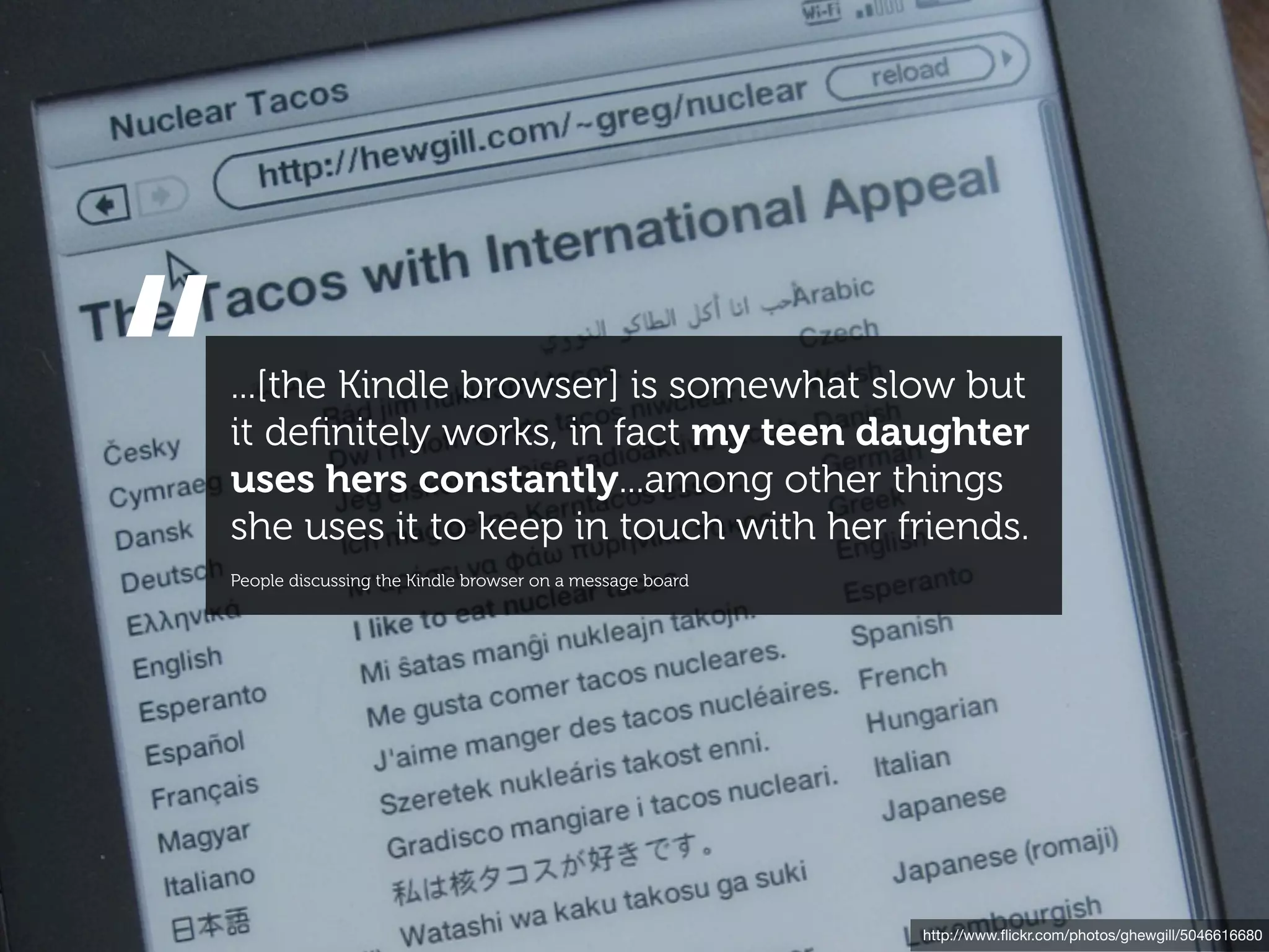“   ...[the Kindle browser] is somewhat slow but
    it deﬁnitely works, in fact my teen daughter
    uses hers constantly...among other things
    she uses it to keep in touch with her friends.
    People discussing the Kindle browser on a message board




                                                              http://www.ﬂickr.com/photos/ghewgill/5046616680
 