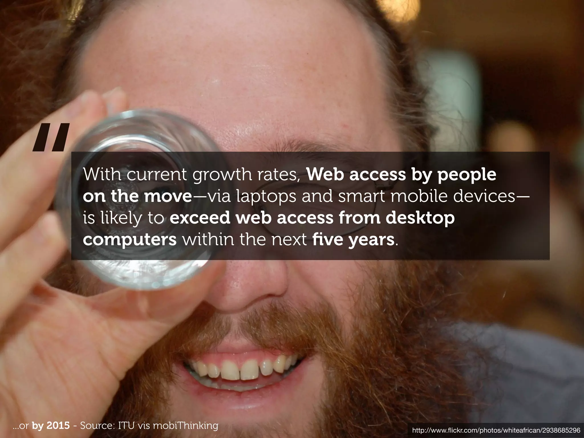 “           With current growth rates, Web access by people
              on the move—via laptops and smart mobile devices—
              is likely to exceed web access from desktop
              computers within the next ﬁve years.




...or by 2015 - Source: ITU vis mobiThinking      http://www.ﬂickr.com/photos/whiteafrican/2938685296
 
