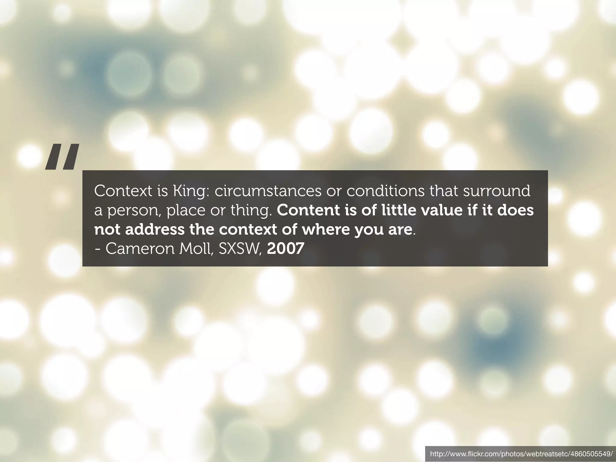 “   Context is King: circumstances or conditions that surround
    a person, place or thing. Content is of little value if it does
    not address the context of where you are.
    - Cameron Moll, SXSW, 2007




                                                    http://www.ﬂickr.com/photos/webtreatsetc/4860505549/
 