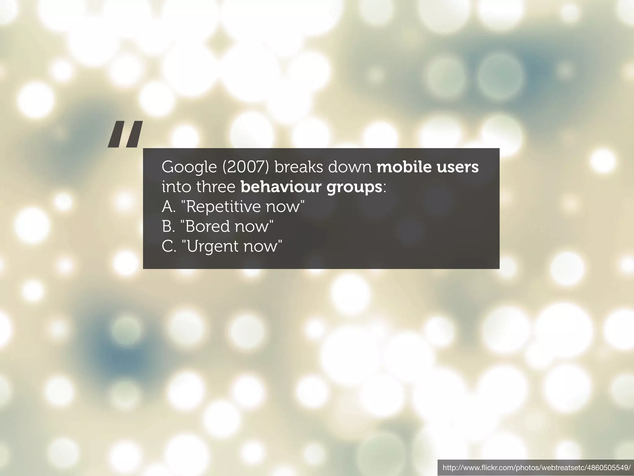 “   Google (2007) breaks down mobile users
    into three behaviour groups:
    A. "Repetitive now"
    B. "Bored now"
    C. "Urgent now"




                                     http://www.ﬂickr.com/photos/webtreatsetc/4860505549/
 