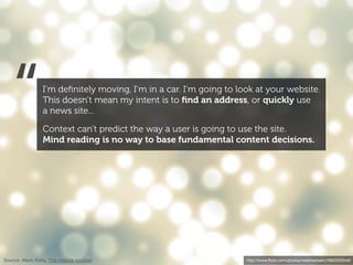 “            I’m deﬁnitely moving, I’m in a car. I’m going to look at your website.
                This doesn’t mean my intent is to ﬁnd an address, or quickly use
                a news site...

                Context can’t predict the way a user is going to use the site.
                Mind reading is no way to base fundamental content decisions.




Source: Mark Kirby, The mobile context                             http://www.ﬂickr.com/photos/webtreatsetc/4860505549/
 