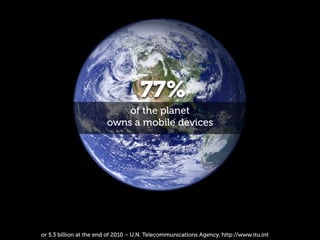 77%
                            of the planet
                        owns a mobile devices




or 5.3 billion at the end of 2010 – U.N. Telecommunications Agency, http://www.itu.int
 