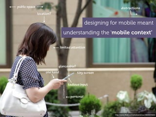 public space                                                     distractions
               location?

                                                designing for mobile meant
                                 understanding the ‘mobile context’

                               limited aention




                           glanceable?
                    one hand             tiny screen


                                    tedious input


                                     personal



                                                           http://www.ﬂickr.com/photos/oimax/3800475934
 