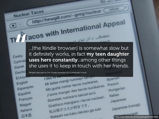 “   ...[the Kindle browser] is somewhat slow but
    it deﬁnitely works, in fact my teen daughter
    uses hers constantly...among other things
    she uses it to keep in touch with her friends.
    People discussing the Kindle browser on a message board




                                                              http://www.ﬂickr.com/photos/ghewgill/5046616680
 