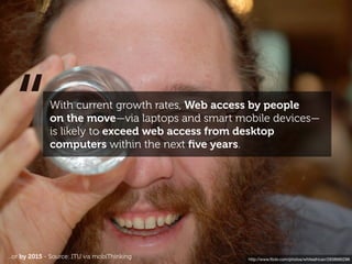 “           With current growth rates, Web access by people
              on the move—via laptops and smart mobile devices—
              is likely to exceed web access from desktop
              computers within the next ﬁve years.




...or by 2015 - Source: ITU vis mobiThinking      http://www.ﬂickr.com/photos/whiteafrican/2938685296
 