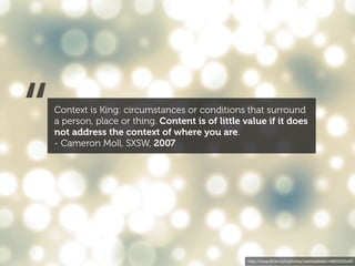 “   Context is King: circumstances or conditions that surround
    a person, place or thing. Content is of little value if it does
    not address the context of where you are.
    - Cameron Moll, SXSW, 2007




                                                    http://www.ﬂickr.com/photos/webtreatsetc/4860505549/
 