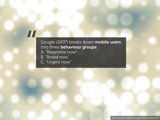 “   Google (2007) breaks down mobile users
    into three behaviour groups:
    A. "Repetitive now"
    B. "Bored now"
    C. "Urgent now"




                                     http://www.ﬂickr.com/photos/webtreatsetc/4860505549/
 