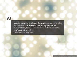 “   Mobile user: typically on the go in an unpredictable
    environment, interested in quick glanceable
    information, focused on discrete individual tasks,
    is often distracted.
    - Joe Marini @ MIX 2010




                                               http://www.ﬂickr.com/photos/webtreatsetc/4860505549/
 