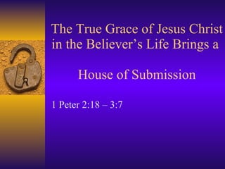 The True Grace of Jesus Christ in the Believer’s Life Brings a  House of Submission 1 Peter 2:18 – 3:7 