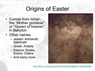 Origins of Easter Comes from Ishtar, the “Mother goddess” or “Queen of heaven” in Babylon Other names Jewish: Ashtaroth, Ashtoreth Greek: Astarte Saxons: Eastre, Eostre, Ostara And many more http://flickr.com/photos/44124324682@N01/320549220/ 