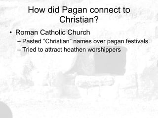 How did Pagan connect to Christian? Roman Catholic Church Pasted “Christian” names over pagan festivals Tried to attract heathen worshippers 