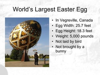 World’s Largest Easter Egg In Vegreville, Canada Egg Width: 25.7 feet  Egg Height: 18.3 feet  Weight: 5,000 pounds  Not laid by bird Not brought by a bunny 