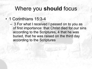 Where you  should  focus 1 Corinthians 15:3-4  3 For what I received I passed on to you as of first importance: that Christ died for our sins according to the Scriptures, 4 that he was buried, that he was raised on the third day according to the Scriptures 