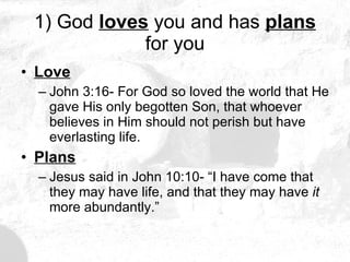 1) God  loves  you and has  plans  for you Love John 3:16- For God so loved the world that He gave His only begotten Son, that whoever believes in Him should not perish but have everlasting life. Plans Jesus said in John 10:10- “I have come that they may have life, and that they may have  it  more abundantly.” 
