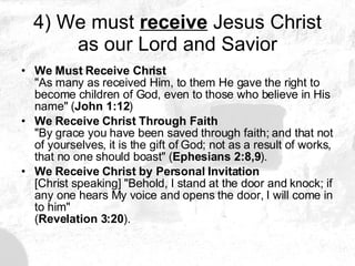 4) We must  receive  Jesus Christ as our Lord and Savior We Must Receive Christ  "As many as received Him, to them He gave the right to become children of God, even to those who believe in His name" ( John 1:12 )  We Receive Christ Through Faith   "By grace you have been saved through faith; and that not of yourselves, it is the gift of God; not as a result of works, that no one should boast" ( Ephesians 2:8,9 ).  We Receive Christ by Personal Invitation   [Christ speaking] "Behold, I stand at the door and knock; if any one hears My voice and opens the door, I will come in to him" ( Revelation 3:20 ). 
