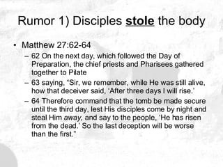 Rumor 1) Disciples  stole  the body Matthew 27:62-64 62 On the next day, which followed the Day of Preparation, the chief priests and Pharisees gathered together to Pilate 63 saying, “Sir, we remember, while He was still alive, how that deceiver said, ‘After three days I will rise.’ 64 Therefore command that the tomb be made secure until the third day, lest His disciples come by night and steal Him  away,  and say to the people, ‘He has risen from the dead.’ So the last deception will be worse than the first.”  