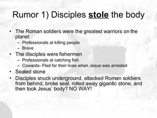 Rumor 1) Disciples  stole  the body The Roman soldiers were the greatest warriors on the planet Professionals at killing people Brave The disciples were fishermen Professionals at catching fish Cowards- Fled for their lives when Jesus was arrested Sealed stone Disciples snuck underground, attacked Roman soldiers from behind, broke seal, rolled away gigantic stone, and then took Jesus’ body? NO WAY! 