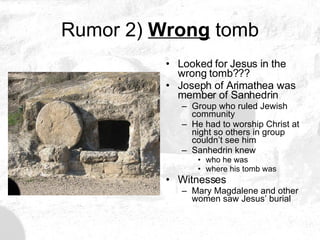 Rumor 2)  Wrong  tomb Looked for Jesus in the wrong tomb??? Joseph of Arimathea was member of Sanhedrin Group who ruled Jewish community He had to worship Christ at night so others in group couldn’t see him Sanhedrin knew who he was where his tomb was Witnesses Mary Magdalene and other women saw Jesus’ burial 