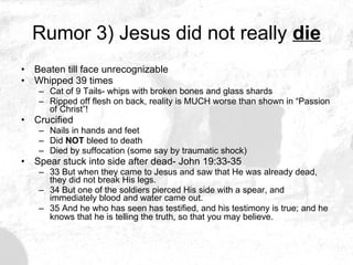 Rumor 3) Jesus did not really  die Beaten till face unrecognizable Whipped 39 times Cat of 9 Tails- whips with broken bones and glass shards Ripped off flesh on back, reality is MUCH worse than shown in “Passion of Christ”! Crucified Nails in hands and feet Did  NOT  bleed to death Died by suffocation (some say by traumatic shock) Spear stuck into side after dead- John 19:33-35 33 But when they came to Jesus and saw that He was already dead, they did not break His legs. 34 But one of the soldiers pierced His side with a spear, and immediately blood and water came out. 35 And he who has seen has testified, and his testimony is true; and he knows that he is telling the truth, so that you may believe.   