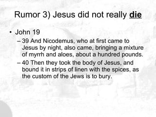 Rumor 3) Jesus did not really  die John 19 39 And Nicodemus, who at first came to Jesus by night, also came, bringing a mixture of myrrh and aloes, about a hundred pounds. 40 Then they took the body of Jesus, and bound it in strips of linen with the spices, as the custom of the Jews is to bury.  