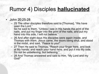 Rumor 4) Disciples  hallucinated John 20:25-28 25 The other disciples therefore said to [Thomas], “We have seen the Lord.”  So he said to them, “Unless I see in His hands the print of the nails, and put my finger into the print of the nails, and put my hand into His side, I will not believe.” 26 And after eight days His disciples were again inside, and Thomas with them. Jesus came, the doors being shut, and stood in the midst, and said, “Peace to you!” 27 Then He said to Thomas, “Reach your finger here, and look at My hands; and reach your hand  here,  and put  it  into My side. Do not be unbelieving, but believing.”  28 And Thomas answered and said to Him, “My Lord and my God!”  