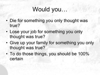 Would you… Die for something you only thought was true? Lose your job for something you only thought was true? Give up your family for something you only thought was true? To do those things, you should be 100% certain 