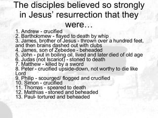 The disciples believed so strongly in Jesus’ resurrection that they were… 1. Andrew - crucified 2. Bartholomew - flayed to death by whip 3. James, brother of Jesus - thrown over a hundred feet, and then brains dashed out with clubs 4. James, son of Zebedee - beheaded 5. John - put in boiling oil, lived and later died of old age 6. Judas (not Iscariot) - stoned to death 7. Matthew - killed by a sword 8. Peter - crucified upside-down, not worthy to die like Lord 9. Philip - scourged/ flogged and crucified 10. Simon - crucified 11. Thomas - speared to death 12. Matthias - stoned and beheaded 13. Paul- tortured and beheaded 