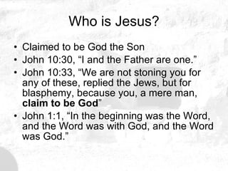 Who is Jesus? Claimed to be God the Son John 10:30, “I and the Father are one.”   John 10:33, “We are not stoning you for any of these, replied the Jews, but for blasphemy, because you, a mere man,  claim to be God ” John 1:1, “In the beginning was the Word, and the Word was with God, and the Word was God.” 