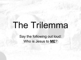 The Trilemma Say the following out loud: Who is Jesus to  ME ? 