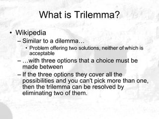 What is Trilemma? Wikipedia Similar to a dilemma… Problem offering two solutions, neither of which is acceptable … with three options that a choice must be made between If the three options they cover all the possibilities and you can't pick more than one, then the trilemma can be resolved by eliminating two of them.  