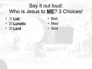 Say it out loud: Who is Jesus to  ME ? 3 Choices! 1)  Liar 2)  Lunatic 3)  Lord Bad Mad God 