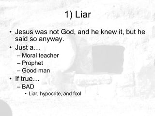 1) Liar Jesus was not God, and he knew it, but he said so anyway. Just a… Moral teacher Prophet Good man If true… BAD Liar, hypocrite, and fool 