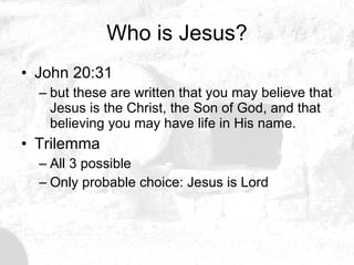 Who is Jesus? John 20:31 but these are written that you may believe that Jesus is the Christ, the Son of God, and that believing you may have life in His name. Trilemma All 3 possible Only probable choice: Jesus is Lord 