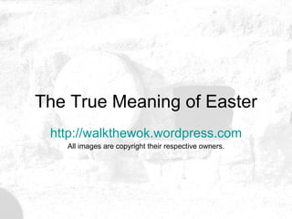 The True Meaning of Easter http:// walkthewok.wordpress.com All images are copyright their respective owners. 