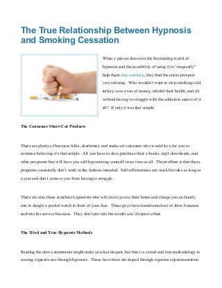 The True Relationship Between Hypnosis
and Smoking Cessation
When a person discovers the fascinating world of
hypnosis and the possibility of using it to “magically”
help them stop smoking, they find the entire prospect
very enticing. Who wouldn’t want to stop smoking cold
turkey, save a ton of money, rebuild their health, and all
without having to struggle with the addiction aspect of it
all? If only it was that simple.
The Consumer Short-Cut Products
There are plenty of business folks, charlatans, and snake-oil salesmen who would love for you to
continue believing it’s that simple. All you have to do is purchase their e-books, mp3 downloads, and
other programs that will have you self-hypnotizing yourself in no time at all. The problem is that these
programs essentially don’t work in the fashion intended. Self-affirmations can work but take as long as
a year and don’t remove you from having to struggle.
There are also those armchair hypnotists who will invite you to their home and charge you an hourly
rate to dangle a pocket watch in front of your face. These guys have transitioned out of show business
and into the service business. They don’t provide the results you’d expect either.
The Tried and True Hypnosis Methods
Reading the above statements might make you feel despair, but there is a tried and true methodology to
ceasing cigarette use through hypnosis. These have been developed through rigorous experimentation
 