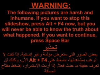 WARNING:  The following pictures are harsh and inhumane. If you want to stop this slideshow, press Alt + F4 now, but you will never be able to know the truth about what happened. If you want to continue, press Space Bar تحذير بعض الصور التي ستعرض مؤلمة وغير إنسانية .  إذا كنت لا ترغب بمشاهدتها، إضغط على  Alt + F4   الآن، ولكنك لن تعرف حقيقة ما حدث فعلاً .  إذا أردت الإستمرار، إضغط مفتاح المسافة 