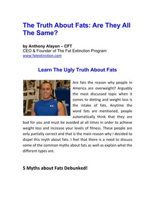 The Truth About Fats: Are They All
The Same?
by Anthony Alayon – CFT
CEO & Founder of The Fat Extinction Program
www.fatextinction.com


         Learn The Ugly Truth About Fats

                                Are fats the reason why people in
                                America are overweight? Arguably
                                the most discussed topic when it
                                comes to dieting and weight loss is
                                the intake of fats. Anytime the
                                word fats are mentioned, people
                                automatically think that they are
bad for you and must be avoided at all times in order to achieve
weight loss and increase your levels of fitness. These people are
only partially correct and that is the main reason why I decided to
dispel this myth about fats. I feel that there is a need to discuss
some of the common myths about fats as well as explain what the
different types are.



5 Myths about Fats Debunked!
 