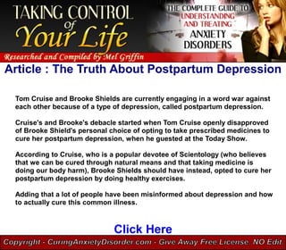 Article : The Truth About Postpartum Depression

 Tom Cruise and Brooke Shields are currently engaging in a word war against
 each other because of a type of depression, called postpartum depression.

 Cruise's and Brooke's debacle started when Tom Cruise openly disapproved
 of Brooke Shield's personal choice of opting to take prescribed medicines to
 cure her postpartum depression, when he guested at the Today Show.

 According to Cruise, who is a popular devotee of Scientology (who believes
 that we can be cured through natural means and that taking medicine is
 doing our body harm), Brooke Shields should have instead, opted to cure her
 postpartum depression by doing healthy exercises.

 Adding that a lot of people have been misinformed about depression and how
 to actually cure this common illness.



                              Click Here
 