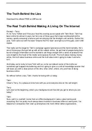 The Truth Behind the Lies
Download this eBook FREE at JMFree.net



The Real Truth Behind Making A Living On The Internet
Excerpt – Terry:
Hi. Its Terry Telford and I’ll be your host this evening as we speak with Tahir Shah. Tahir has
been online for almost 4 years, but he’s one of those guys that’s been working behind the
scenes, quietly amassing a fortune and not straying into the limelight until recently. Earlier this
year, Tahir came out with his book “Dreams Not For Sale” and right out of the gate, sold 1,000
copies.

That really set the stage for Tahir’s campaign against ignorance and the herd mentality. He’s
one of these guys that got fed up with all the rubbish online. He got tired of people being fed a
bunch of bogus information and he started to set things straight with a series of products that
cuts straight to the heart of the matter and exposes the truth. The truth about making money
online, the truth about business online and the truth about who’s going to make it and who
isn’t.

And today, we’re lucky to have Tahir with us, so he can debunk some of the myths we
sometimes get trapped into believing and he’s going to give us a tell all knowledge session that
will leave you with a clear picture of the who, what, when, where, why and how of doing
business online.

So without further a due, Tahir, thanks for being with us today.

Tahir:
Cheer’s Terry, it’s a pleasure to be here with you and everyone else on the call tonight.

Terry:
Let’s start at the beginning, what’s your background and how did you get to where you are
today?

Tahir:
Sure, well In a nutshell I come from an offline background in sales, sales training and
consulting. But I’ve pretty much always been involved in business offline at some point. I’ve
helped turn companies from start up enterprises into multi-million dollar organizations.




                                                                                               1/3
 