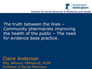 The truth between the lines – Community pharmacists improving the health of the public – The need for evidence base practice. Claire Anderson  PhD, BPharm, FRPharmS, MCPP Professor of Social Pharmacy Division for Social Research in Medicines and Health 