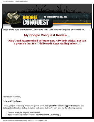 The Truth is Revealed... - Google Conquest Review




Forget all the Hype and Hyperbole... Here's the Dirty Truth behind GConquest, please read on...


                                          My Google Conquest Review...
          quot;Alex Goad has promised us 'many new AdWords tricks.' But is it
               a promise that ISN'T delivered? Keep reading below...quot;




Dear Fellow Marketer,

Let's be REAL here...

I could give you some long, drawn out speech about how great the following product is and how
it changed my life after finding it, but we both know that you're only here for the following reasons:

      ●   To see if quot;Google Conquestquot; really works...
      ●   If you will actually be able to use it (to make some REAL money...)

http://gurucrusher.com/conquest/google-conquest.html (1 of 17) [11/22/2008 8:54:37 AM]
 