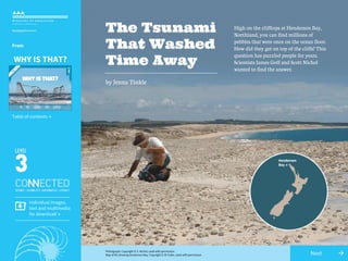 →Next
The Tsunami
That Washed
Time Away
High on the clifftops at Henderson Bay,
Northland, you can find millions of
pebbles that were once on the ocean floor.
How did they get on top of the cliffs? This
question has puzzled people for years.
Scientists James Goff and Scott Nichol
wanted to find the answer.
by Jenna Tinkle
Individual images,
text and multimedia
for download →
Photograph: Copyright © S. Nichol, used with permission
Map of NZ showing Henderson Bay: Copyright © Di Fuller, used with permission
Table of contents →
From
WHY IS THAT?
 