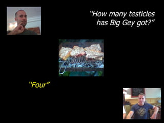 “ How many testicles has Big Gey got?” “ Four” 