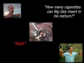 “ How many cigarettes can Big Gey insert in his rectum?” “ Eight” 