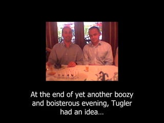 At the end of yet another boozy and boisterous evening, Tugler had an idea… 